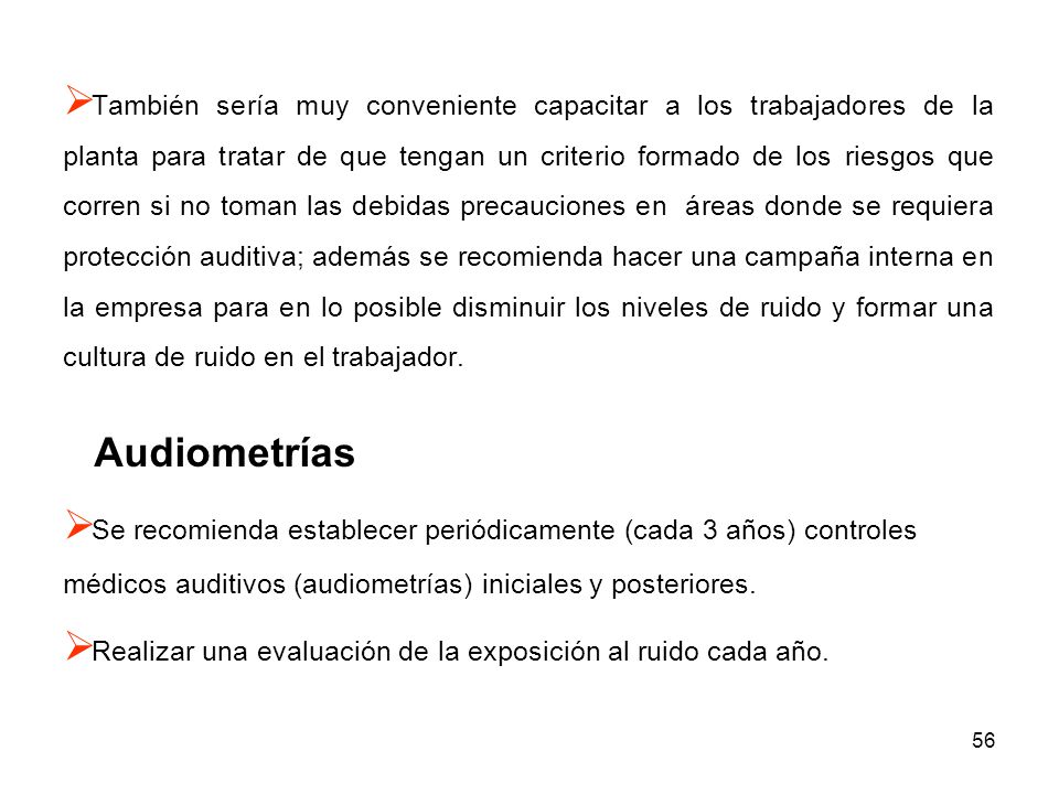 También sería muy conveniente capacitar a los trabajadores de la planta para tratar de que tengan un criterio formado de los riesgos que corren si no toman las debidas precauciones en áreas donde se requiera protección auditiva; además se recomienda hacer una campaña interna en la empresa para en lo posible disminuir los niveles de ruido y formar una cultura de ruido en el trabajador.