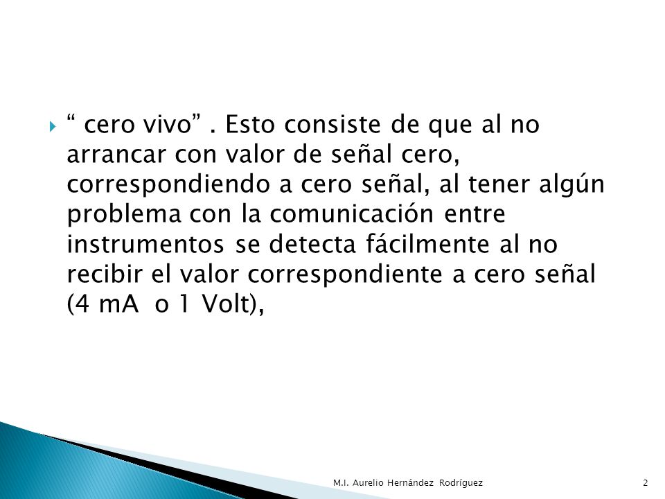 cero vivo . Esto consiste de que al no arrancar con valor de señal cero, correspondiendo a cero señal, al tener algún problema con la comunicación entre instrumentos se detecta fácilmente al no recibir el valor correspondiente a cero señal (4 mA o 1 Volt),