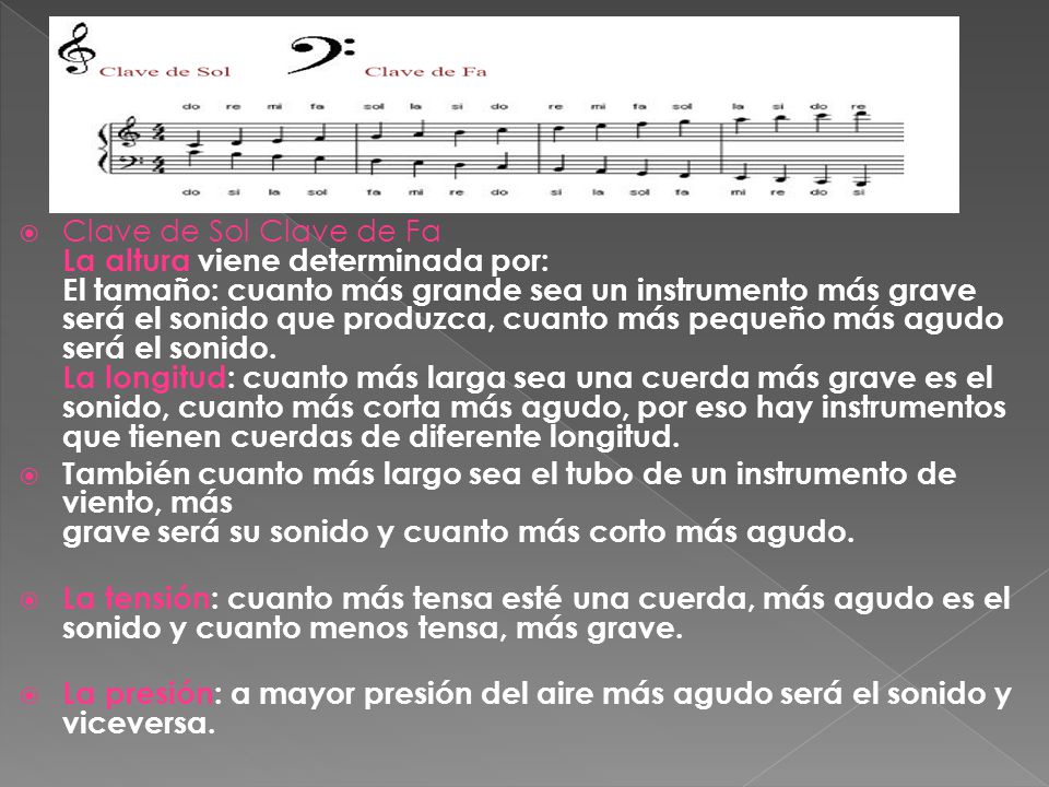 Clave de Sol Clave de Fa La altura viene determinada por: El tamaño: cuanto más grande sea un instrumento más grave será el sonido que produzca, cuanto más pequeño más agudo será el sonido. La longitud: cuanto más larga sea una cuerda más grave es el sonido, cuanto más corta más agudo, por eso hay instrumentos que tienen cuerdas de diferente longitud.