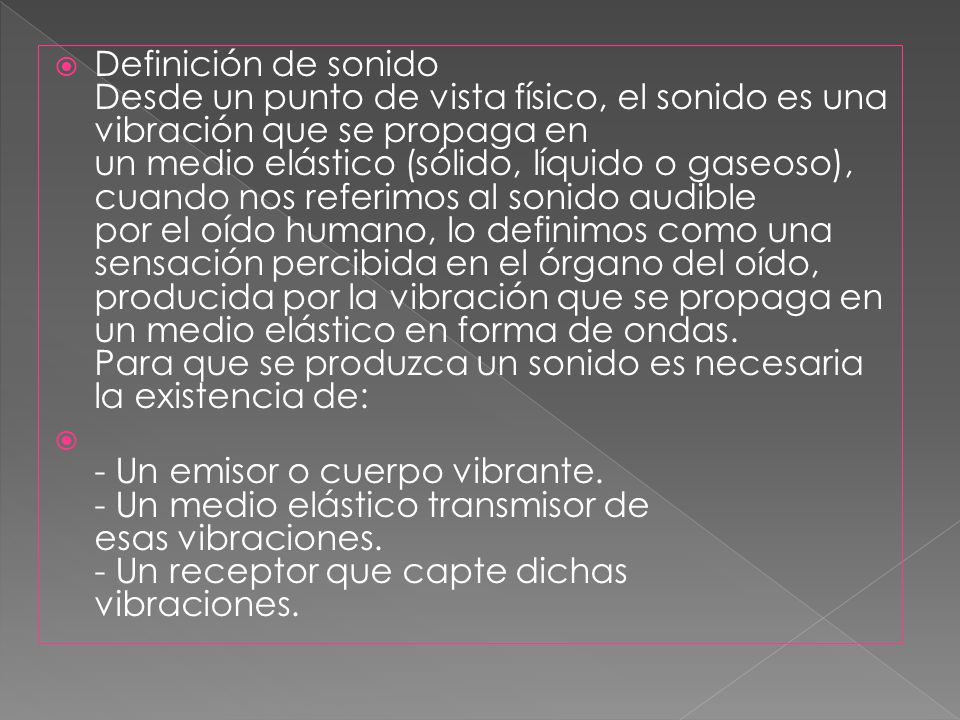 Definición de sonido Desde un punto de vista físico, el sonido es una vibración que se propaga en un medio elástico (sólido, líquido o gaseoso), cuando nos referimos al sonido audible por el oído humano, lo definimos como una sensación percibida en el órgano del oído, producida por la vibración que se propaga en un medio elástico en forma de ondas. Para que se produzca un sonido es necesaria la existencia de: