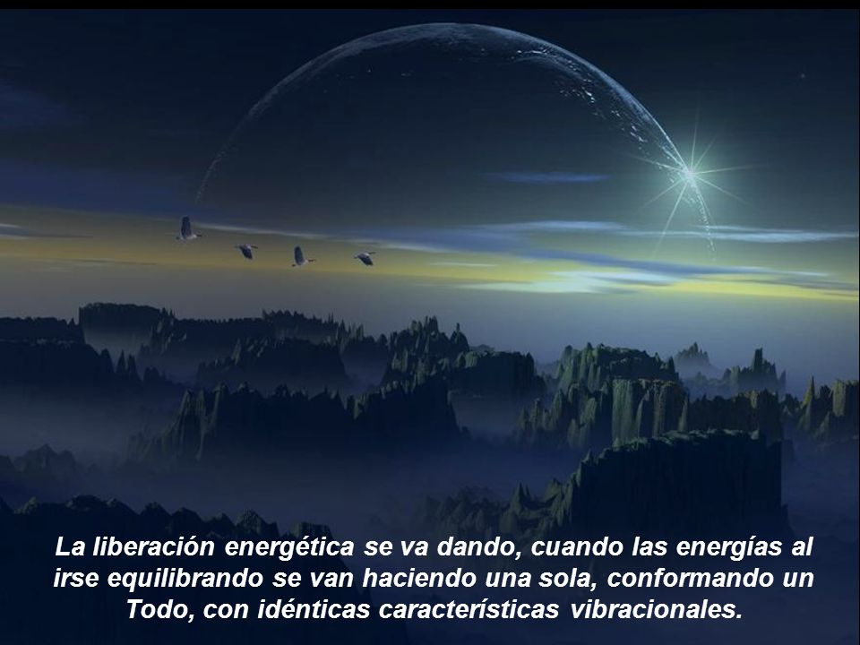 La liberación energética se va dando, cuando las energías al irse equilibrando se van haciendo una sola, conformando un Todo, con idénticas características vibracionales.