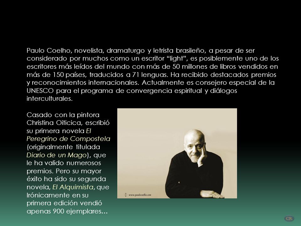 Paulo Coelho, novelista, dramaturgo y letrista brasileño, a pesar de ser considerado por muchos como un escritor light , es posiblemente uno de los escritores más leídos del mundo con más de 50 millones de libros vendidos en más de 150 países, traducidos a 71 lenguas. Ha recibido destacados premios y reconocimientos internacionales. Actualmente es consejero especial de la UNESCO para el programa de convergencia espiritual y diálogos interculturales.
