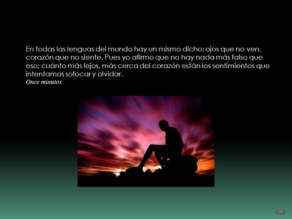 En todas las lenguas del mundo hay un mismo dicho: ojos que no ven, corazón que no siente. Pues yo afirmo que no hay nada más falso que eso; cuánto más lejos, más cerca del corazón están los sentimientos que intentamos sofocar y olvidar.