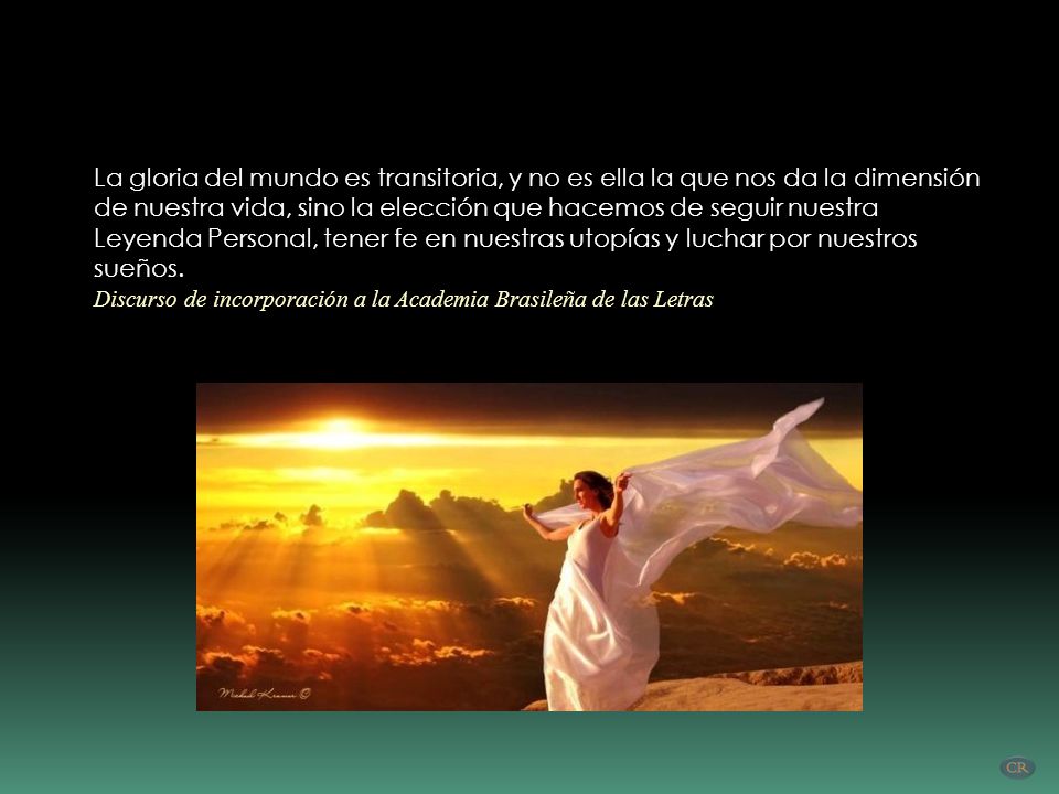 La gloria del mundo es transitoria, y no es ella la que nos da la dimensión de nuestra vida, sino la elección que hacemos de seguir nuestra Leyenda Personal, tener fe en nuestras utopías y luchar por nuestros sueños.