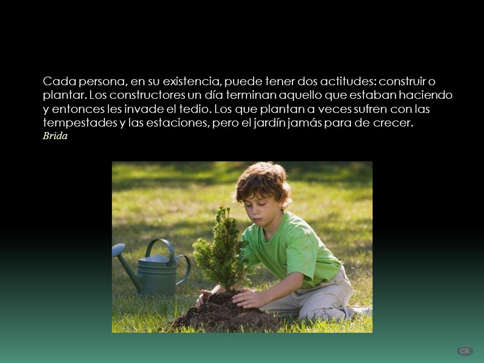 Cada persona, en su existencia, puede tener dos actitudes: construir o plantar. Los constructores un día terminan aquello que estaban haciendo y entonces les invade el tedio. Los que plantan a veces sufren con las tempestades y las estaciones, pero el jardín jamás para de crecer.