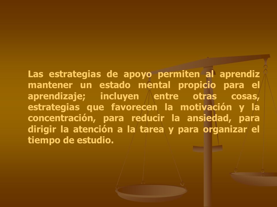 Las estrategias de apoyo permiten al aprendiz mantener un estado mental propicio para el aprendizaje; incluyen entre otras cosas, estrategias que favorecen la motivación y la concentración, para reducir la ansiedad, para dirigir la atención a la tarea y para organizar el tiempo de estudio.