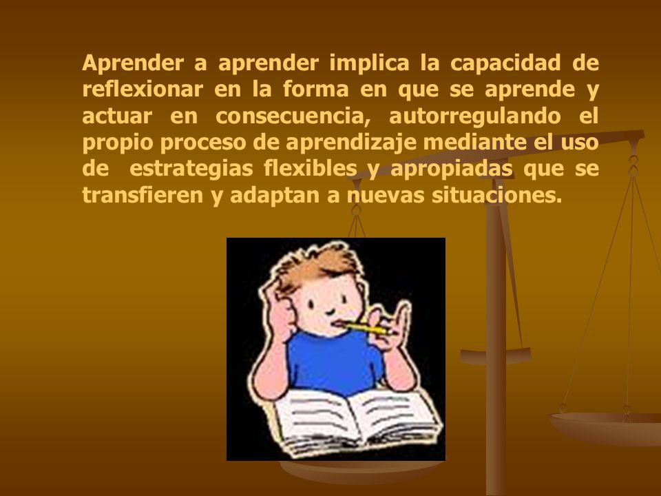 Aprender a aprender implica la capacidad de reflexionar en la forma en que se aprende y actuar en consecuencia, autorregulando el propio proceso de aprendizaje mediante el uso de estrategias flexibles y apropiadas que se transfieren y adaptan a nuevas situaciones.