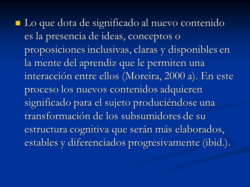 Lo que dota de significado al nuevo contenido es la presencia de ideas, conceptos o proposiciones inclusivas, claras y disponibles en la mente del aprendiz que le permiten una interacción entre ellos (Moreira, 2000 a).