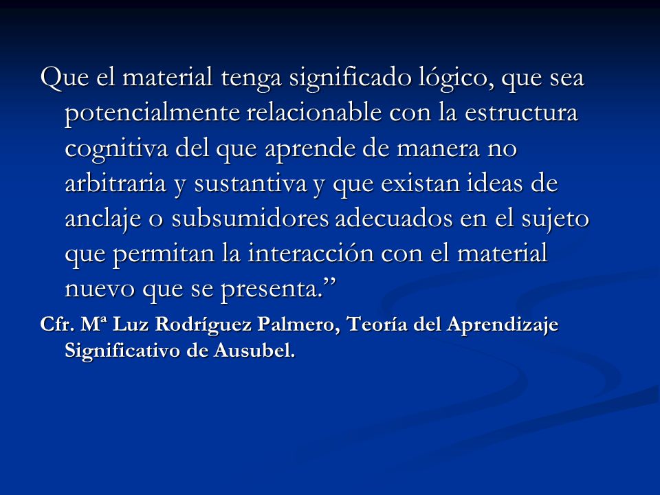 Que el material tenga significado lógico, que sea potencialmente relacionable con la estructura cognitiva del que aprende de manera no arbitraria y sustantiva y que existan ideas de anclaje o subsumidores adecuados en el sujeto que permitan la interacción con el material nuevo que se presenta.