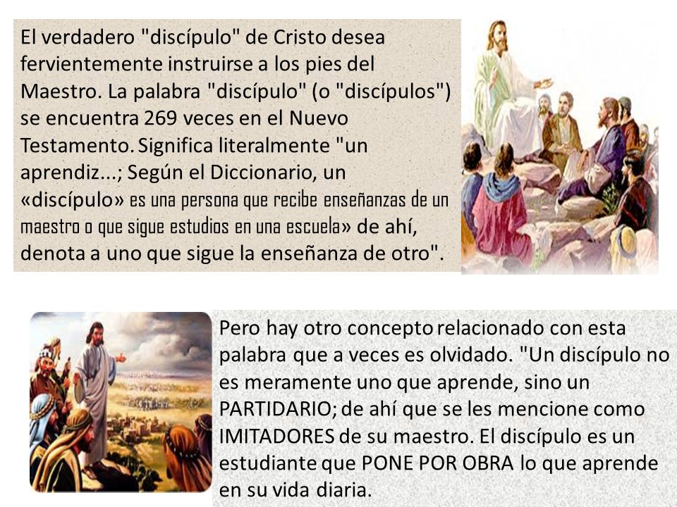 El verdadero discípulo de Cristo desea fervientemente instruirse a los pies del Maestro. La palabra discípulo (o discípulos ) se encuentra 269 veces en el Nuevo Testamento. Significa literalmente un aprendiz...; Según el Diccionario, un «discípulo» es una persona que recibe enseñanzas de un maestro o que sigue estudios en una escuela» de ahí, denota a uno que sigue la enseñanza de otro .