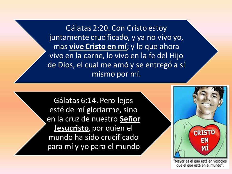 Gálatas 2:20. Con Cristo estoy juntamente crucificado, y ya no vivo yo, mas vive Cristo en mí; y lo que ahora vivo en la carne, lo vivo en la fe del Hijo de Dios, el cual me amó y se entregó a sí mismo por mí.