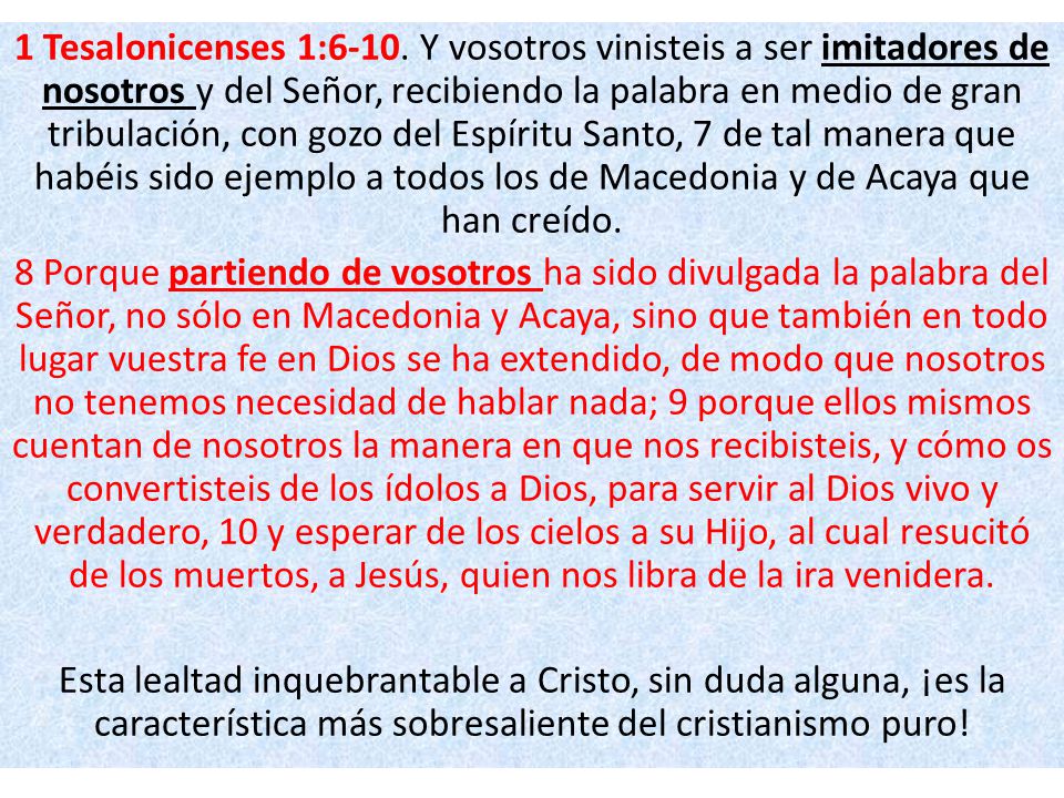 1 Tesalonicenses 1:6-10. Y vosotros vinisteis a ser imitadores de nosotros y del Señor, recibiendo la palabra en medio de gran tribulación, con gozo del Espíritu Santo, 7 de tal manera que habéis sido ejemplo a todos los de Macedonia y de Acaya que han creído.