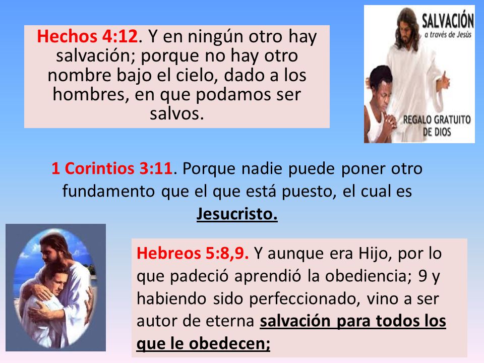 Hechos 4:12. Y en ningún otro hay salvación; porque no hay otro nombre bajo el cielo, dado a los hombres, en que podamos ser salvos.