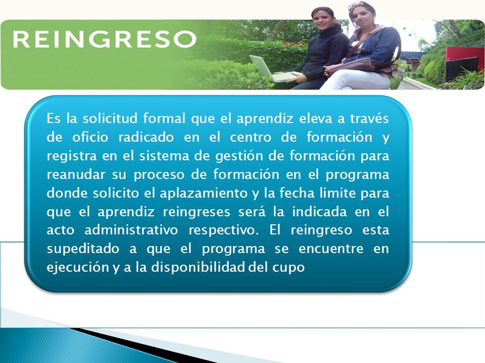 Es la solicitud formal que el aprendiz eleva a través de oficio radicado en el centro de formación y registra en el sistema de gestión de formación para reanudar su proceso de formación en el programa donde solicito el aplazamiento y la fecha limite para que el aprendiz reingreses será la indicada en el acto administrativo respectivo.