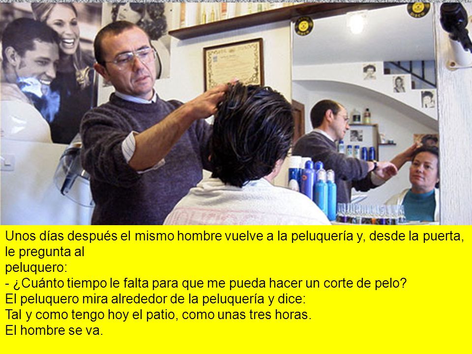 Unos días después el mismo hombre vuelve a la peluquería y, desde la puerta, le pregunta al peluquero: - ¿Cuánto tiempo le falta para que me pueda hacer un corte de pelo El peluquero mira alrededor de la peluquería y dice: