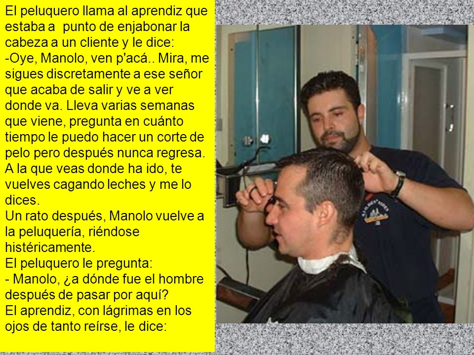 El peluquero llama al aprendiz que estaba a punto de enjabonar la cabeza a un cliente y le dice: -Oye, Manolo, ven p acá..