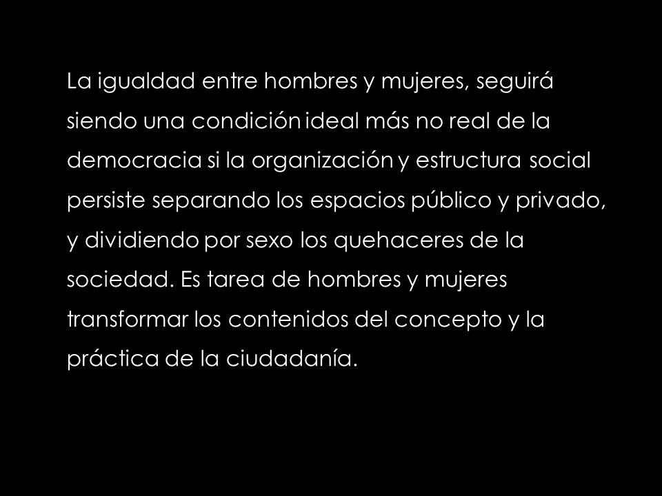 La igualdad entre hombres y mujeres, seguirá siendo una condición ideal más no real de la democracia si la organización y estructura social persiste separando los espacios público y privado, y dividiendo por sexo los quehaceres de la sociedad.