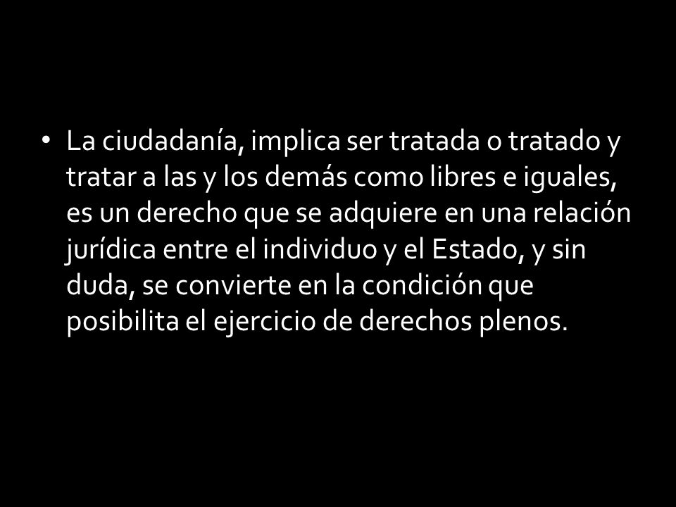 La ciudadanía, implica ser tratada o tratado y tratar a las y los demás como libres e iguales, es un derecho que se adquiere en una relación jurídica entre el individuo y el Estado, y sin duda, se convierte en la condición que posibilita el ejercicio de derechos plenos.