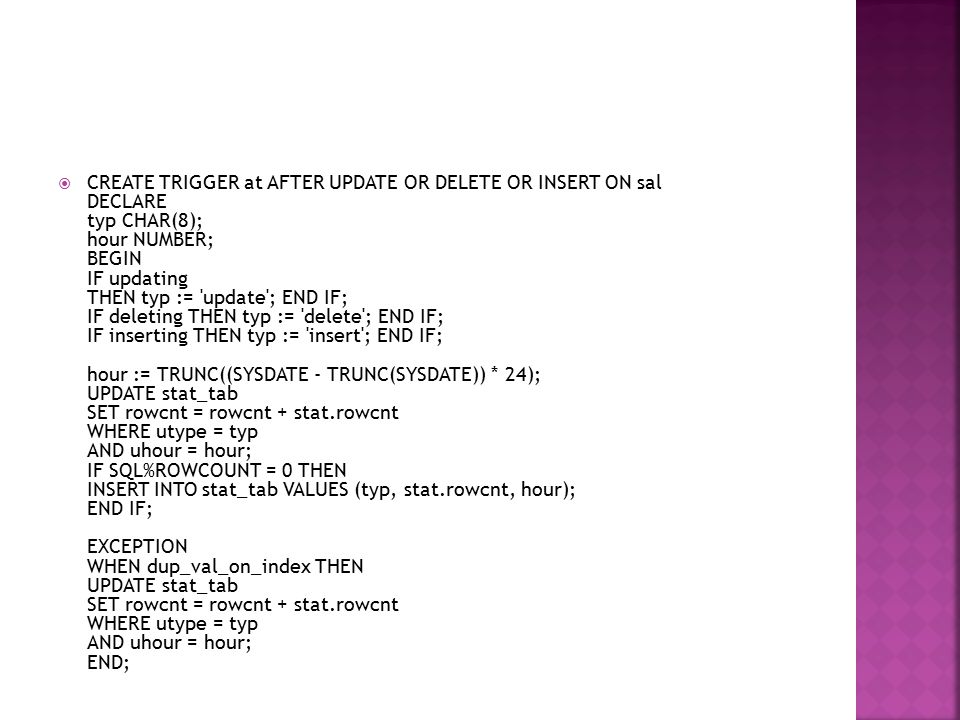 CREATE TRIGGER at AFTER UPDATE OR DELETE OR INSERT ON sal DECLARE typ CHAR(8); hour NUMBER; BEGIN IF updating THEN typ := update ; END IF; IF deleting THEN typ := delete ; END IF; IF inserting THEN typ := insert ; END IF; hour := TRUNC((SYSDATE - TRUNC(SYSDATE)) * 24); UPDATE stat_tab SET rowcnt = rowcnt + stat.rowcnt WHERE utype = typ AND uhour = hour; IF SQL%ROWCOUNT = 0 THEN INSERT INTO stat_tab VALUES (typ, stat.rowcnt, hour); END IF; EXCEPTION WHEN dup_val_on_index THEN UPDATE stat_tab SET rowcnt = rowcnt + stat.rowcnt WHERE utype = typ AND uhour = hour; END;