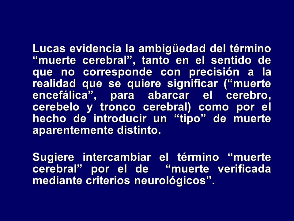 Lucas evidencia la ambigüedad del término muerte cerebral , tanto en el sentido de que no corresponde con precisión a la realidad que se quiere significar ( muerte encefálica , para abarcar el cerebro, cerebelo y tronco cerebral) como por el hecho de introducir un tipo de muerte aparentemente distinto.