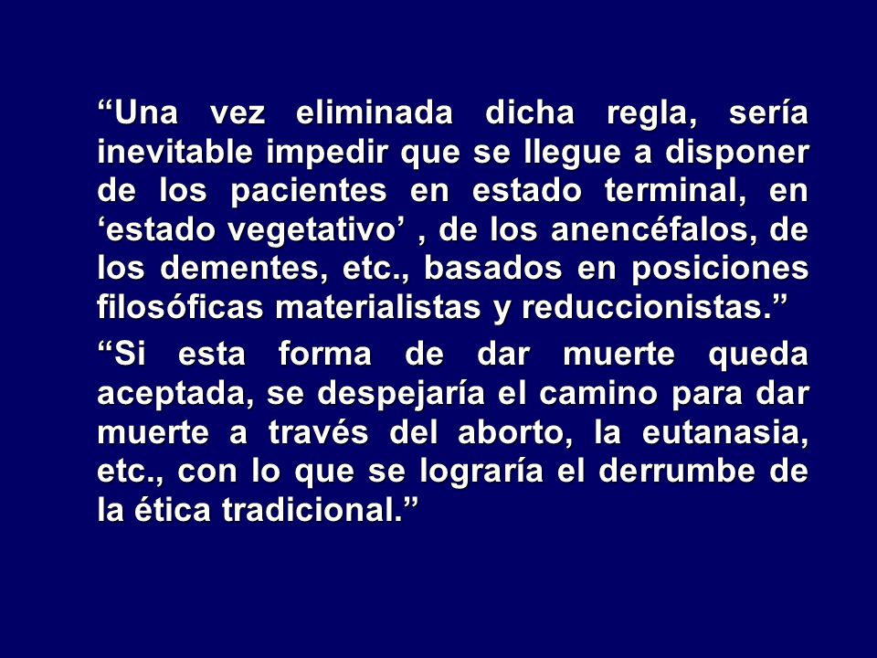 Una vez eliminada dicha regla, sería inevitable impedir que se llegue a disponer de los pacientes en estado terminal, en ‘estado vegetativo’ , de los anencéfalos, de los dementes, etc., basados en posiciones filosóficas materialistas y reduccionistas.