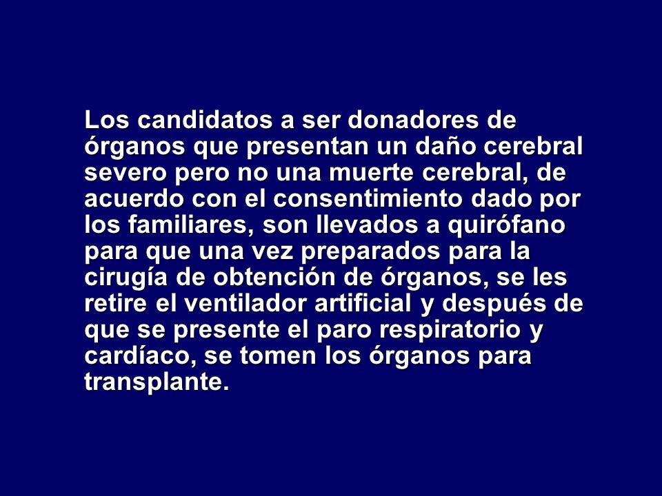 Los candidatos a ser donadores de órganos que presentan un daño cerebral severo pero no una muerte cerebral, de acuerdo con el consentimiento dado por los familiares, son llevados a quirófano para que una vez preparados para la cirugía de obtención de órganos, se les retire el ventilador artificial y después de que se presente el paro respiratorio y cardíaco, se tomen los órganos para transplante.