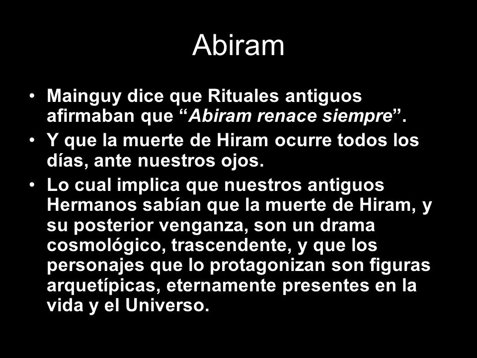 Abiram Mainguy dice que Rituales antiguos afirmaban que Abiram renace siempre . Y que la muerte de Hiram ocurre todos los días, ante nuestros ojos.