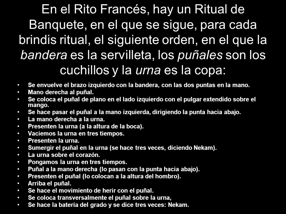 En el Rito Francés, hay un Ritual de Banquete, en el que se sigue, para cada brindis ritual, el siguiente orden, en el que la bandera es la servilleta, los puñales son los cuchillos y la urna es la copa: