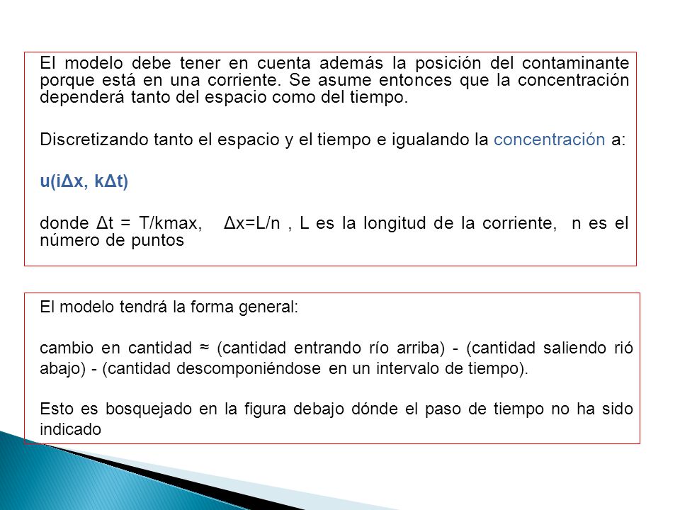 El modelo debe tener en cuenta además la posición del contaminante porque está en una corriente. Se asume entonces que la concentración dependerá tanto del espacio como del tiempo. Discretizando tanto el espacio y el tiempo e igualando la concentración a: u(iΔx, kΔt) donde Δt = T/kmax, Δx=L/n , L es la longitud de la corriente, n es el número de puntos