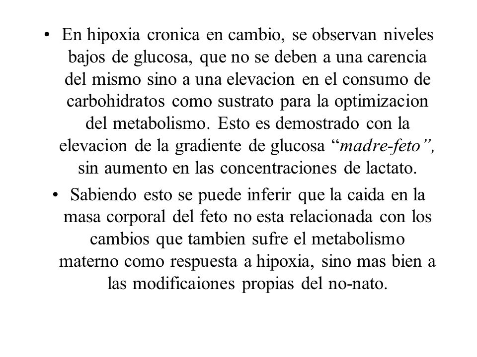 En hipoxia cronica en cambio, se observan niveles bajos de glucosa, que no se deben a una carencia del mismo sino a una elevacion en el consumo de carbohidratos como sustrato para la optimizacion del metabolismo. Esto es demostrado con la elevacion de la gradiente de glucosa madre-feto , sin aumento en las concentraciones de lactato.