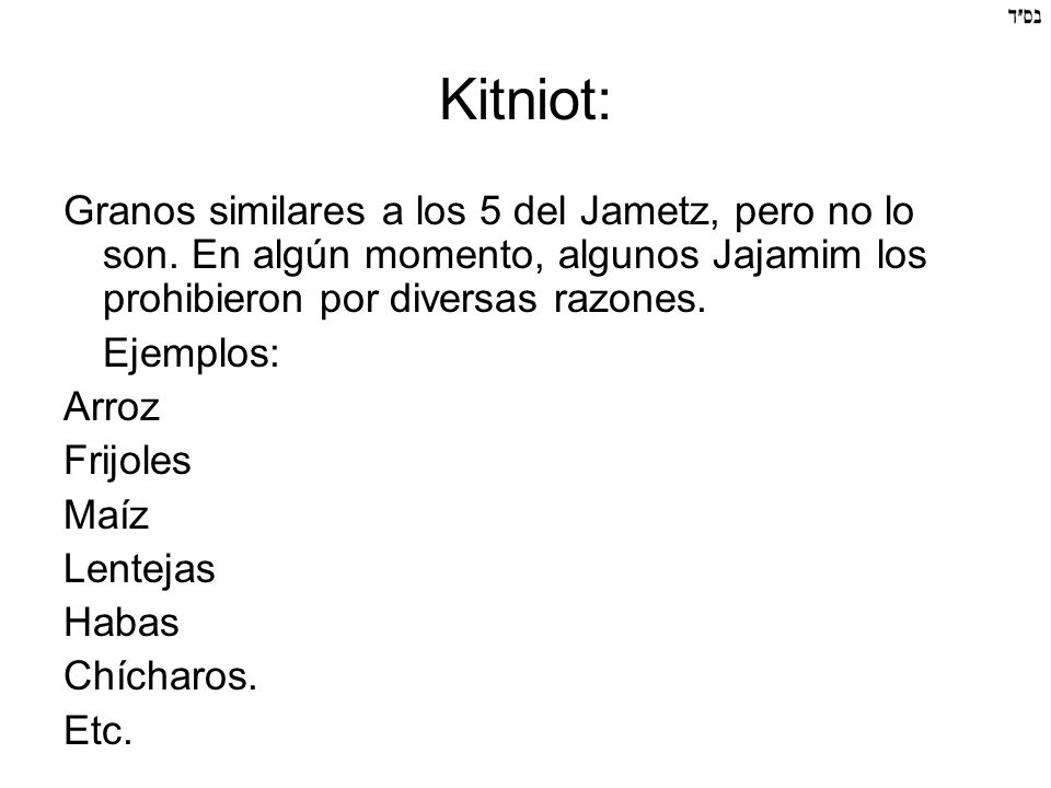 Kitniot: Granos similares a los 5 del Jametz, pero no lo son. En algún momento, algunos Jajamim los prohibieron por diversas razones.