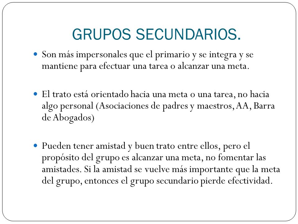 GRUPOS SECUNDARIOS. Son más impersonales que el primario y se integra y se mantiene para efectuar una tarea o alcanzar una meta.