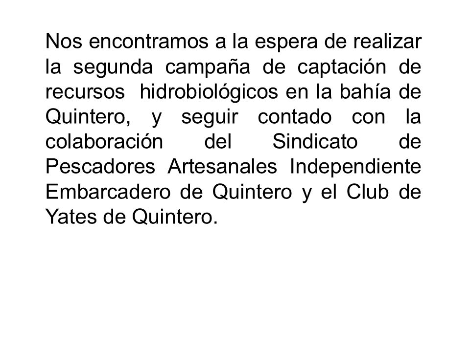 Nos encontramos a la espera de realizar la segunda campaña de captación de recursos hidrobiológicos en la bahía de Quintero, y seguir contado con la colaboración del Sindicato de Pescadores Artesanales Independiente Embarcadero de Quintero y el Club de Yates de Quintero.