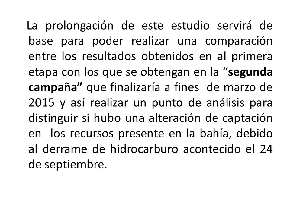 La prolongación de este estudio servirá de base para poder realizar una comparación entre los resultados obtenidos en al primera etapa con los que se obtengan en la segunda campaña que finalizaría a fines de marzo de 2015 y así realizar un punto de análisis para distinguir si hubo una alteración de captación en los recursos presente en la bahía, debido al derrame de hidrocarburo acontecido el 24 de septiembre.