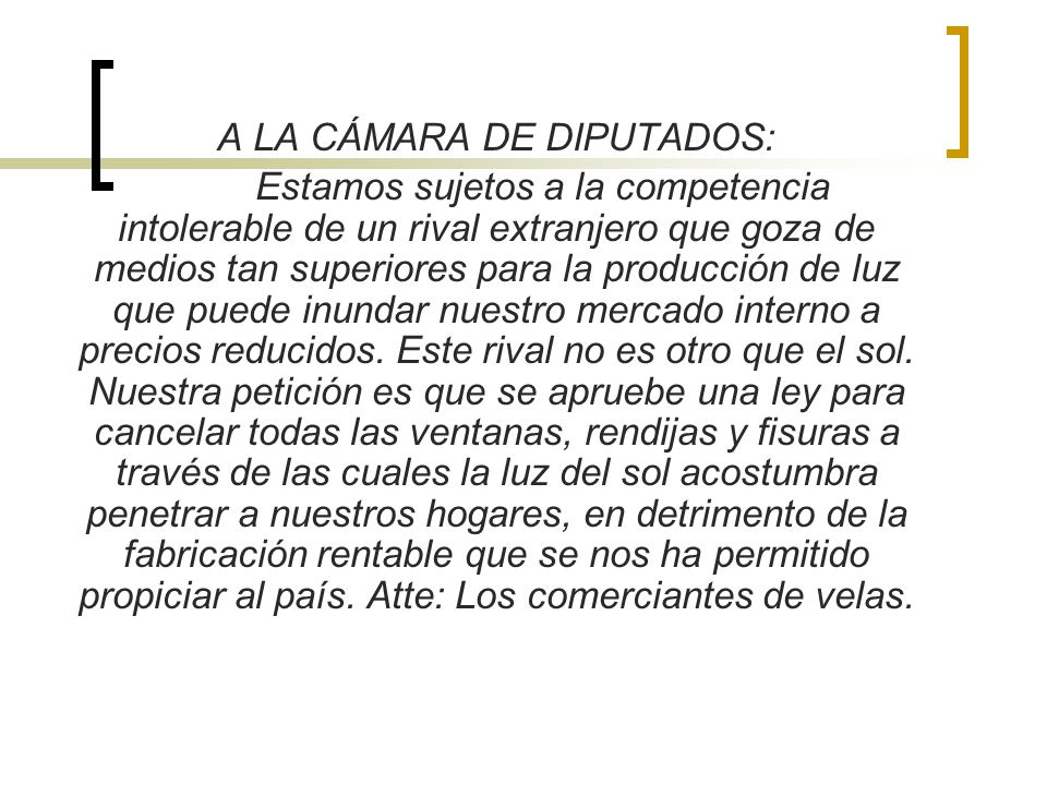A LA CÁMARA DE DIPUTADOS: Estamos sujetos a la competencia intolerable de un rival extranjero que goza de medios tan superiores para la producción de luz que puede inundar nuestro mercado interno a precios reducidos. Este rival no es otro que el sol. Nuestra petición es que se apruebe una ley para cancelar todas las ventanas, rendijas y fisuras a través de las cuales la luz del sol acostumbra penetrar a nuestros hogares, en detrimento de la fabricación rentable que se nos ha permitido propiciar al país. Atte: Los comerciantes de velas.