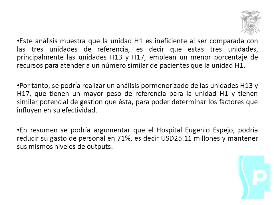 Este análisis muestra que la unidad H1 es ineficiente al ser comparada con las tres unidades de referencia, es decir que estas tres unidades, principalmente las unidades H13 y H17, emplean un menor porcentaje de recursos para atender a un número similar de pacientes que la unidad H1.
