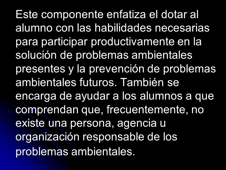 Este componente enfatiza el dotar al alumno con las habilidades necesarias para participar productivamente en la solución de problemas ambientales presentes y la prevención de problemas ambientales futuros.