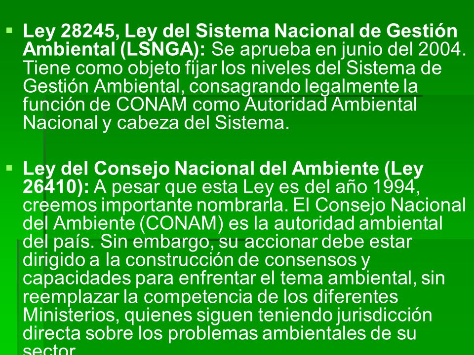 Ley 28245, Ley del Sistema Nacional de Gestión Ambiental (LSNGA): Se aprueba en junio del Tiene como objeto fijar los niveles del Sistema de Gestión Ambiental, consagrando legalmente la función de CONAM como Autoridad Ambiental Nacional y cabeza del Sistema.