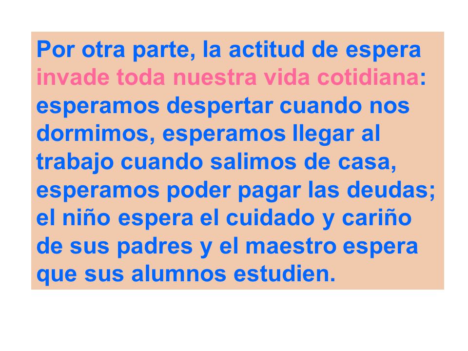 Por otra parte, la actitud de espera invade toda nuestra vida cotidiana: esperamos despertar cuando nos dormimos, esperamos llegar al trabajo cuando salimos de casa, esperamos poder pagar las deudas; el niño espera el cuidado y cariño de sus padres y el maestro espera que sus alumnos estudien.