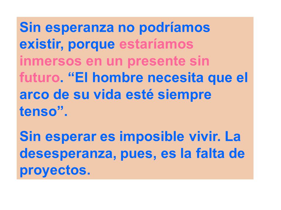 Sin esperanza no podríamos existir, porque estaríamos inmersos en un presente sin futuro. El hombre necesita que el arco de su vida esté siempre tenso .