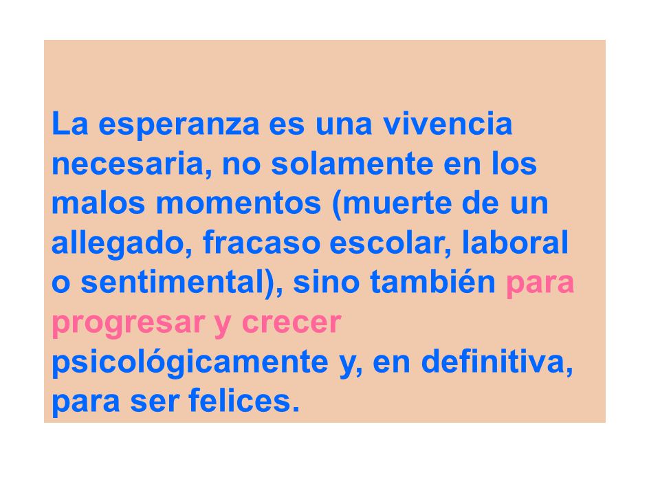 La esperanza es una vivencia necesaria, no solamente en los malos momentos (muerte de un allegado, fracaso escolar, laboral o sentimental), sino también para progresar y crecer psicológicamente y, en definitiva, para ser felices.