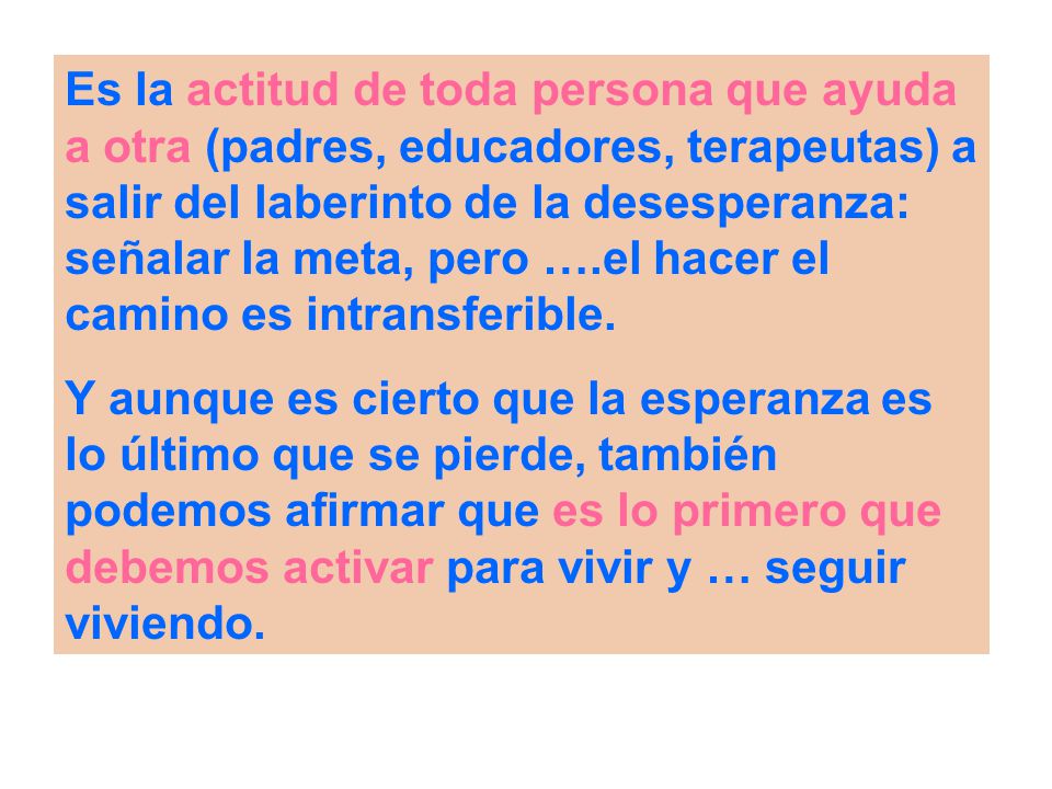 Es la actitud de toda persona que ayuda a otra (padres, educadores, terapeutas) a salir del laberinto de la desesperanza: señalar la meta, pero ….el hacer el camino es intransferible.