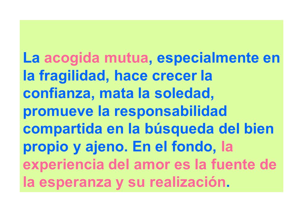 La acogida mutua, especialmente en la fragilidad, hace crecer la confianza, mata la soledad, promueve la responsabilidad compartida en la búsqueda del bien propio y ajeno.