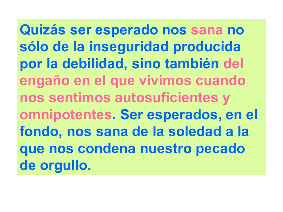 Quizás ser esperado nos sana no sólo de la inseguridad producida por la debilidad, sino también del engaño en el que vivimos cuando nos sentimos autosuficientes y omnipotentes.