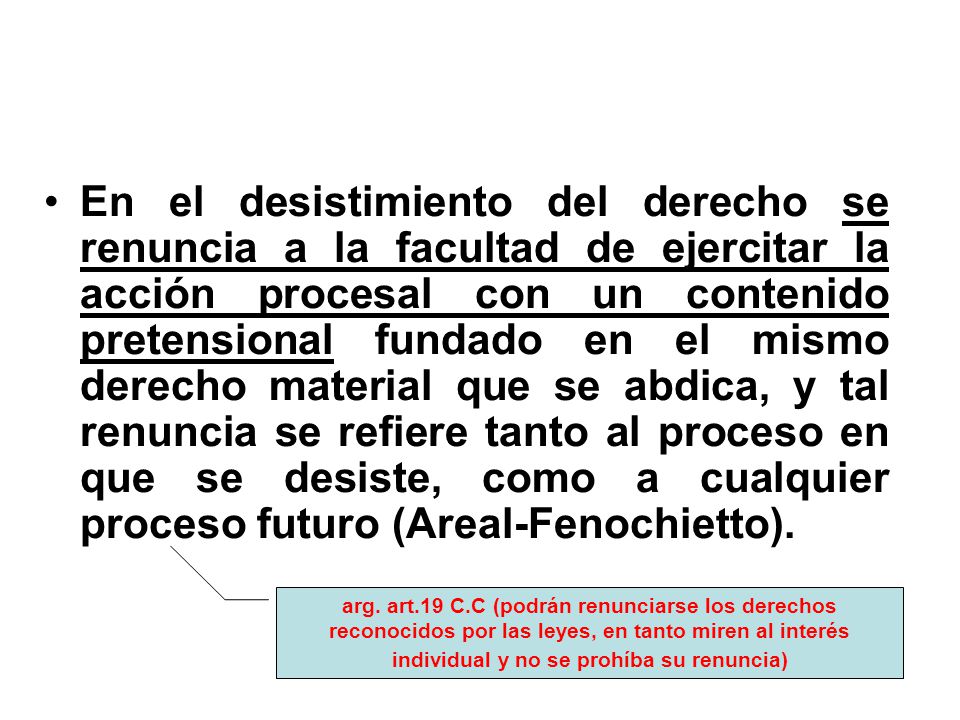 En el desistimiento del derecho se renuncia a la facultad de ejercitar la acción procesal con un contenido pretensional fundado en el mismo derecho material que se abdica, y tal renuncia se refiere tanto al proceso en que se desiste, como a cualquier proceso futuro (Areal-Fenochietto).