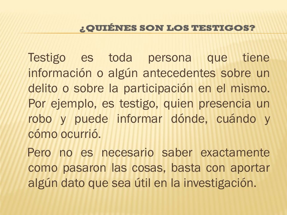 Testigo es toda persona que tiene información o algún antecedentes sobre un delito o sobre la participación en el mismo. Por ejemplo, es testigo, quien presencia un robo y puede informar dónde, cuándo y cómo ocurrió.