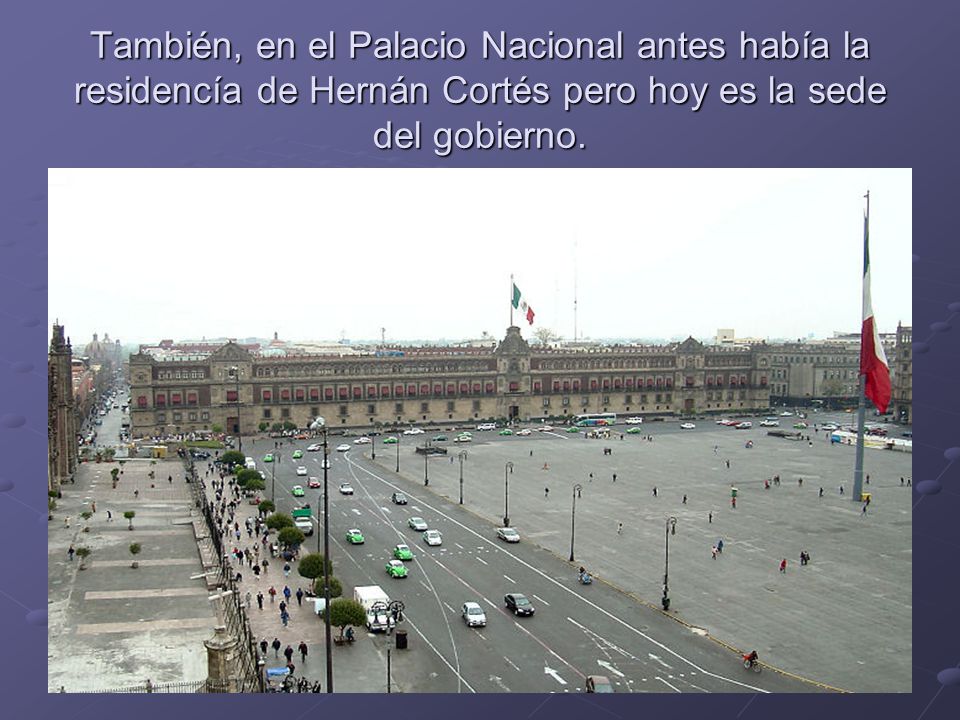 También, en el Palacio Nacional antes había la residencía de Hernán Cortés pero hoy es la sede del gobierno.
