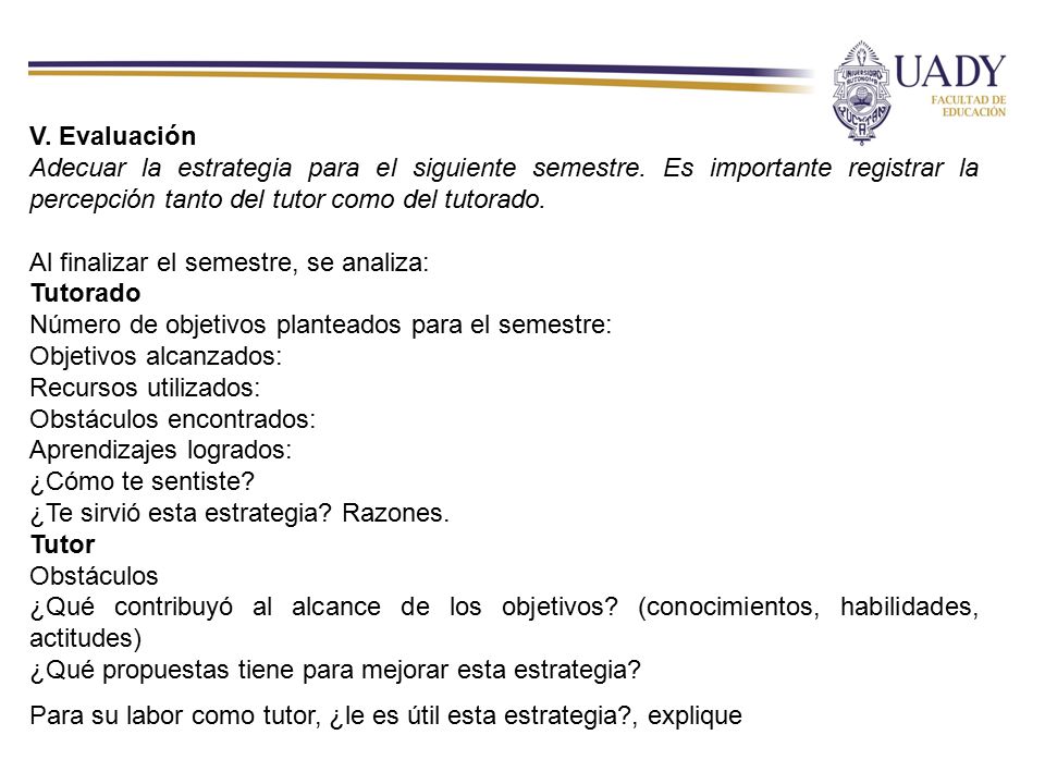 V. Evaluación Adecuar la estrategia para el siguiente semestre. Es importante registrar la percepción tanto del tutor como del tutorado.