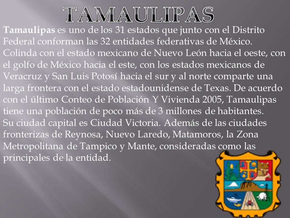 TAMAULIPAS Tamaulipas es uno de los 31 estados que junto con el Distrito Federal conforman las 32 entidades federativas de México.