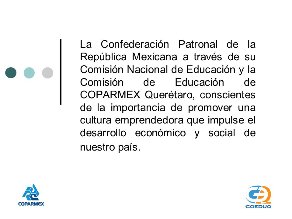 La Confederación Patronal de la República Mexicana a través de su Comisión Nacional de Educación y la Comisión de Educación de COPARMEX Querétaro, conscientes de la importancia de promover una cultura emprendedora que impulse el desarrollo económico y social de nuestro país.
